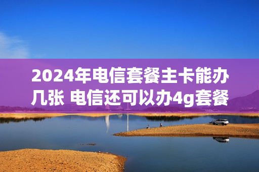 2024年电信套餐主卡能办几张 电信还可以办4g套餐吗