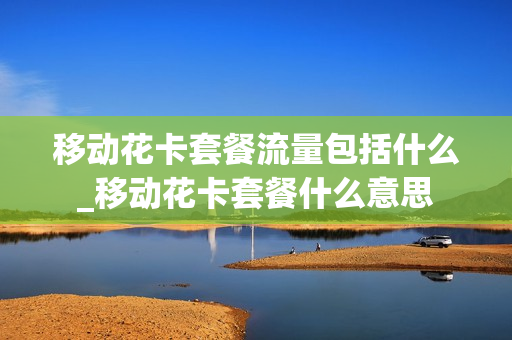 移动花卡套餐流量包括什么_移动花卡套餐什么意思