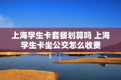 上海学生卡套餐划算吗 上海学生卡坐公交怎么收费