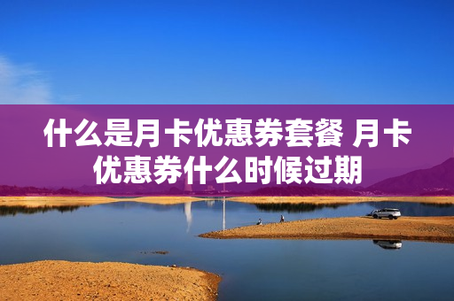 什么是月卡优惠券套餐 月卡优惠券什么时候过期