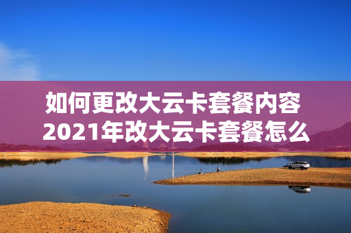 如何更改大云卡套餐内容 2021年改大云卡套餐怎么改