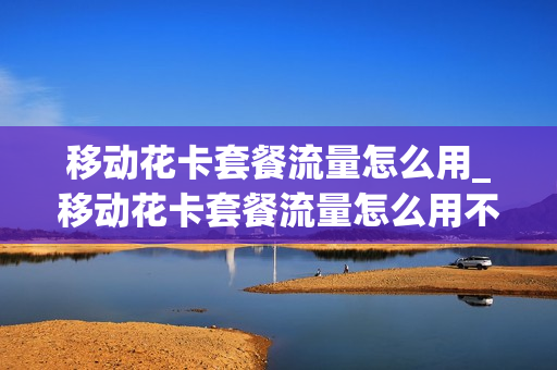 移动花卡套餐流量怎么用_移动花卡套餐流量怎么用不了