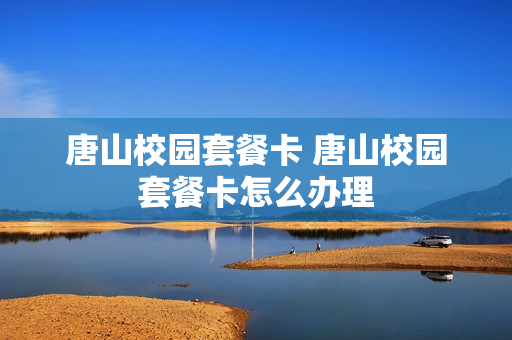 唐山校园套餐卡 唐山校园套餐卡怎么办理