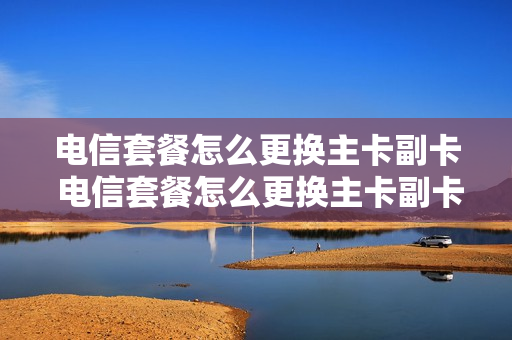 电信套餐怎么更换主卡副卡 电信套餐怎么更换主卡副卡号码