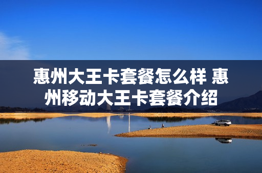 惠州大王卡套餐怎么样 惠州移动大王卡套餐介绍
