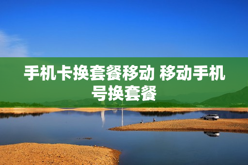 手机卡换套餐移动 移动手机号换套餐
