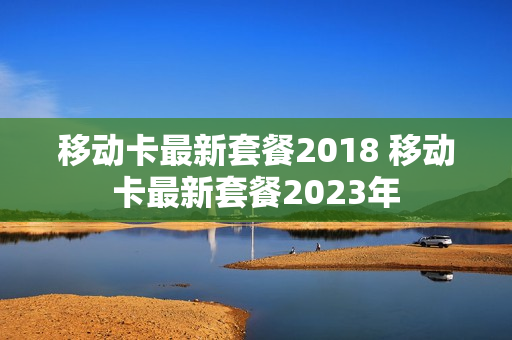移动卡最新套餐2018 移动卡最新套餐2023年