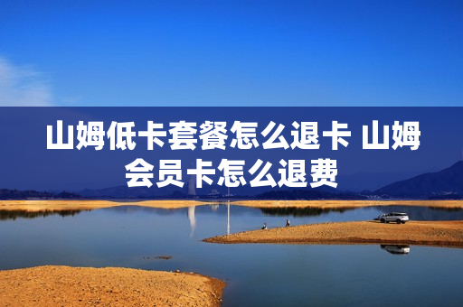 山姆低卡套餐怎么退卡 山姆会员卡怎么退费