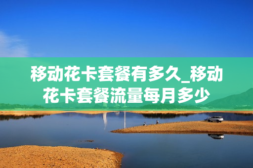 移动花卡套餐有多久_移动花卡套餐流量每月多少