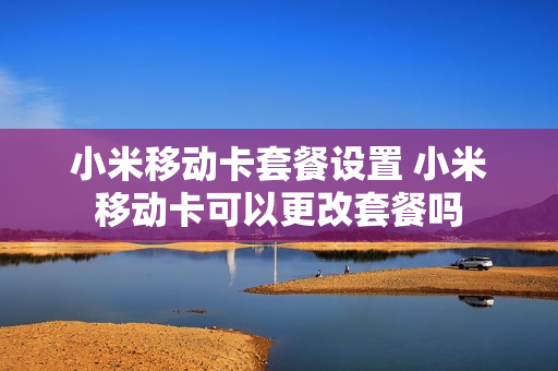 小米移动卡套餐设置 小米移动卡可以更改套餐吗