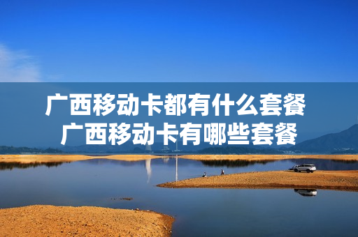 广西移动卡都有什么套餐 广西移动卡有哪些套餐