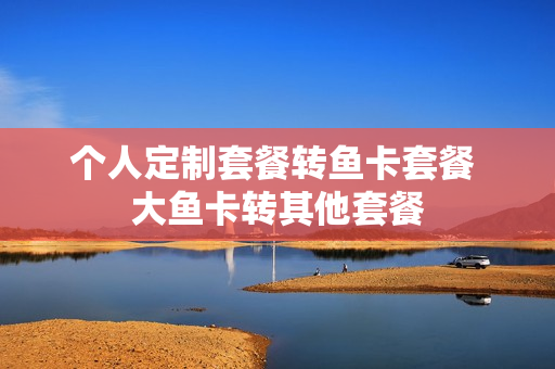 个人定制套餐转鱼卡套餐 大鱼卡转其他套餐