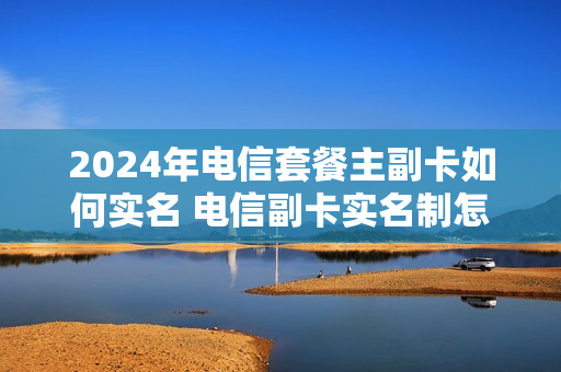 2024年电信套餐主副卡如何实名 电信副卡实名制怎么办理