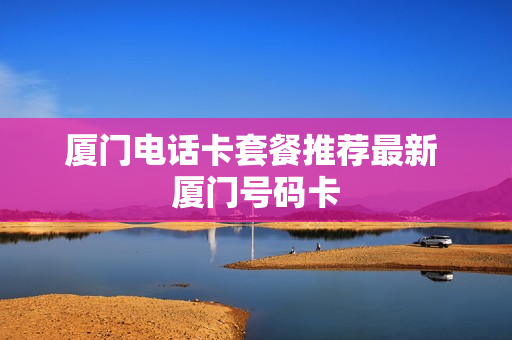 厦门电话卡套餐推荐最新 厦门号码卡