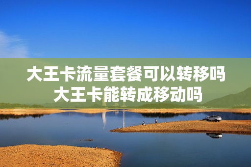 大王卡流量套餐可以转移吗 大王卡能转成移动吗