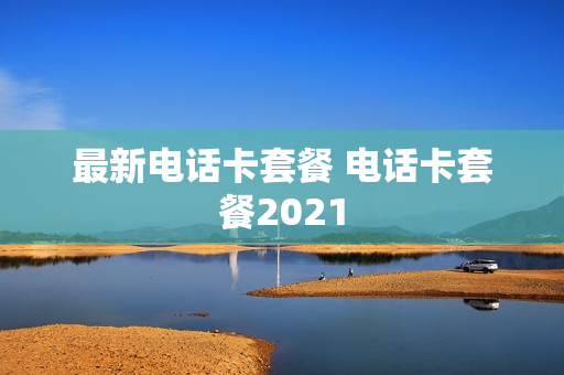 最新电话卡套餐 电话卡套餐2021