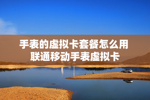 手表的虚拟卡套餐怎么用 联通移动手表虚拟卡