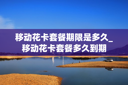 移动花卡套餐期限是多久_移动花卡套餐多久到期