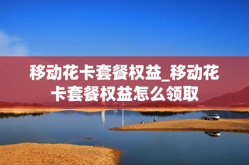 移动花卡套餐权益_移动花卡套餐权益怎么领取