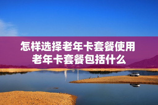 怎样选择老年卡套餐使用 老年卡套餐包括什么