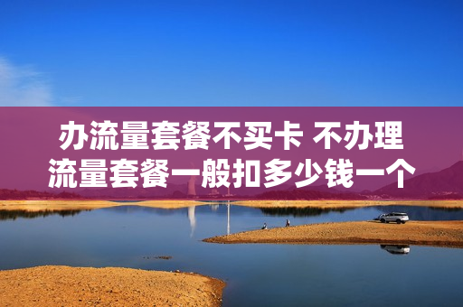 办流量套餐不买卡 不办理流量套餐一般扣多少钱一个月