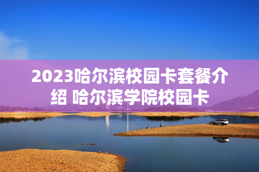 2023哈尔滨校园卡套餐介绍 哈尔滨学院校园卡