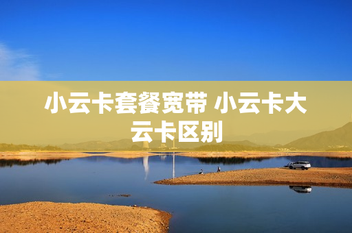 小云卡套餐宽带 小云卡大云卡区别