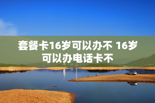 套餐卡16岁可以办不 16岁可以办电话卡不