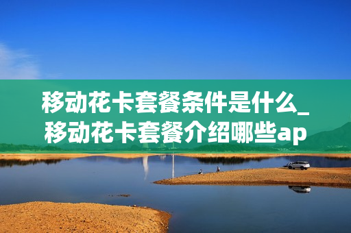 移动花卡套餐条件是什么_移动花卡套餐介绍哪些app