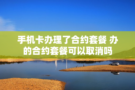 手机卡办理了合约套餐 办的合约套餐可以取消吗