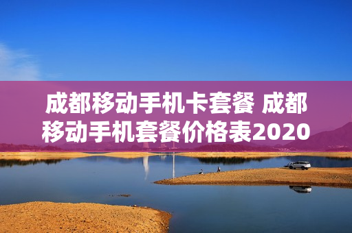 成都移动手机卡套餐 成都移动手机套餐价格表2020