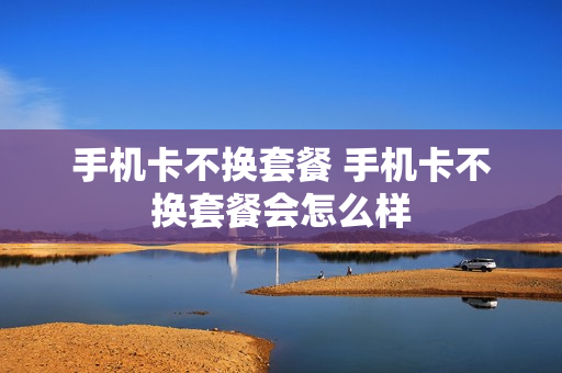 手机卡不换套餐 手机卡不换套餐会怎么样