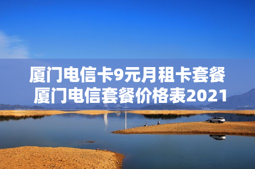 厦门电信卡9元月租卡套餐 厦门电信套餐价格表2021