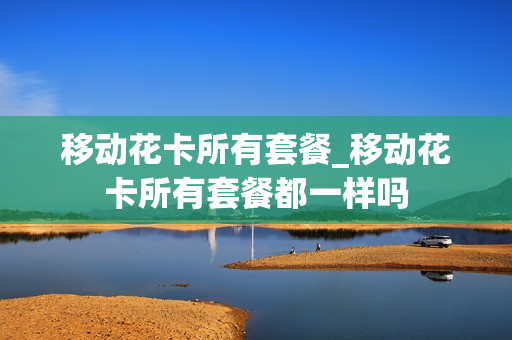 移动花卡所有套餐_移动花卡所有套餐都一样吗