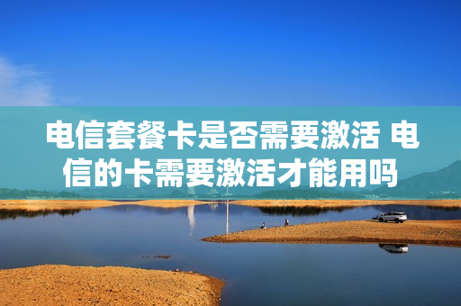 电信套餐卡是否需要激活 电信的卡需要激活才能用吗