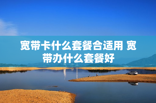 宽带卡什么套餐合适用 宽带办什么套餐好