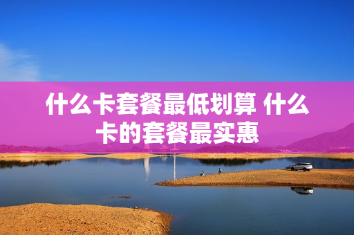 什么卡套餐最低划算 什么卡的套餐最实惠
