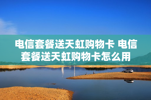 电信套餐送天虹购物卡 电信套餐送天虹购物卡怎么用
