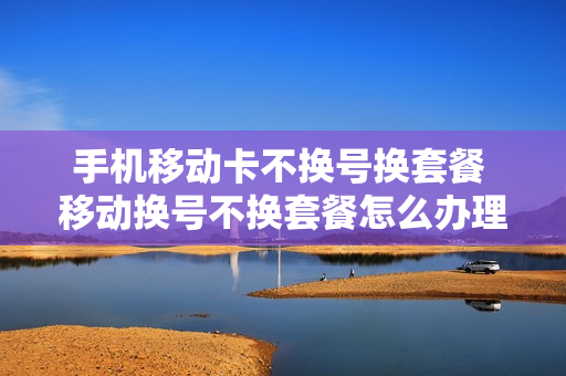 手机移动卡不换号换套餐 移动换号不换套餐怎么办理
