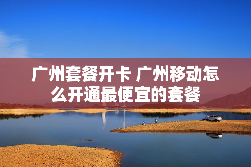 广州套餐开卡 广州移动怎么开通最便宜的套餐