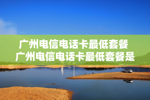广州电信电话卡最低套餐 广州电信电话卡最低套餐是多少