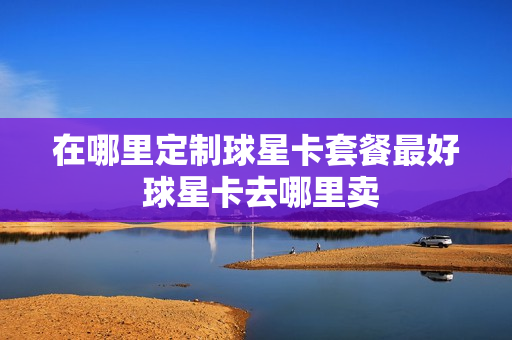 在哪里定制球星卡套餐最好 球星卡去哪里卖