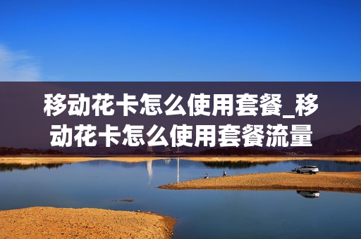 移动花卡怎么使用套餐_移动花卡怎么使用套餐流量