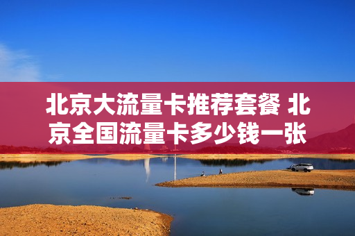 北京大流量卡推荐套餐 北京全国流量卡多少钱一张