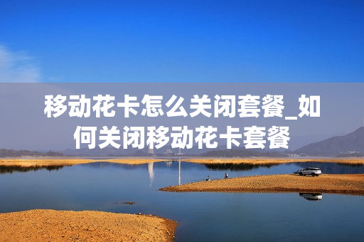 移动花卡怎么关闭套餐_如何关闭移动花卡套餐