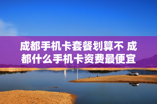 成都手机卡套餐划算不 成都什么手机卡资费最便宜