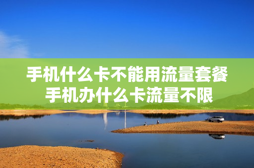 手机什么卡不能用流量套餐 手机办什么卡流量不限