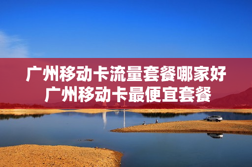 广州移动卡流量套餐哪家好 广州移动卡最便宜套餐