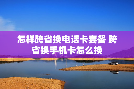怎样跨省换电话卡套餐 跨省换手机卡怎么换
