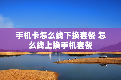 手机卡怎么线下换套餐 怎么线上换手机套餐
